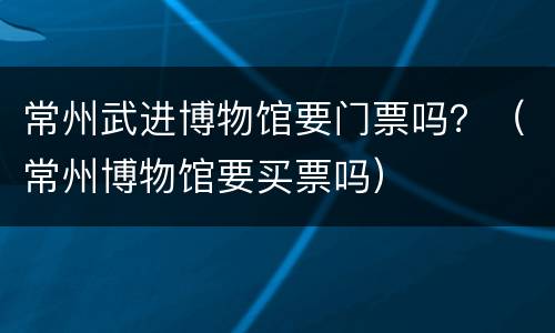 常州武进博物馆要门票吗？（常州博物馆要买票吗）