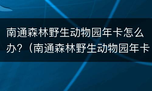 南通森林野生动物园年卡怎么办?（南通森林野生动物园年卡规则）