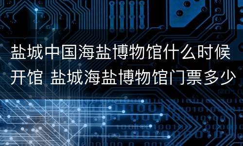 盐城中国海盐博物馆什么时候开馆 盐城海盐博物馆门票多少钱