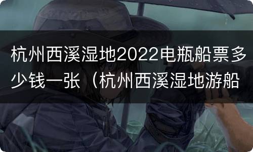 杭州西溪湿地2022电瓶船票多少钱一张（杭州西溪湿地游船和电瓶车要多少钱）