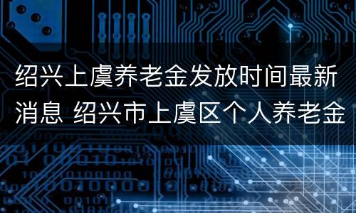 绍兴上虞养老金发放时间最新消息 绍兴市上虞区个人养老金查询