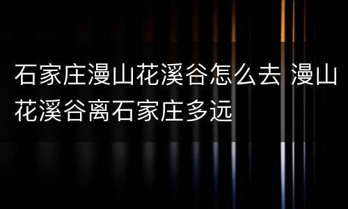 石家庄漫山花溪谷怎么去 漫山花溪谷离石家庄多远