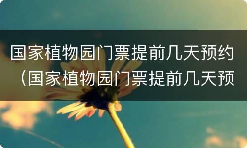 国家植物园门票提前几天预约（国家植物园门票提前几天预约不上）