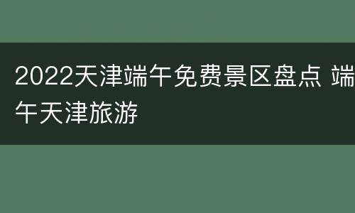2022天津端午免费景区盘点 端午天津旅游