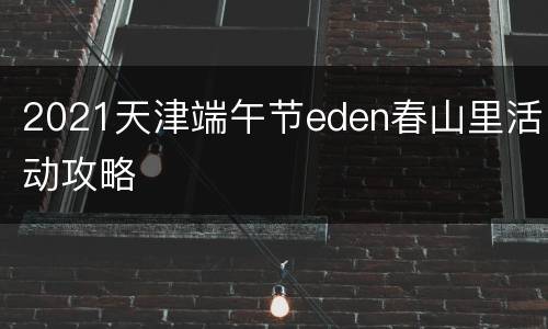 2021天津端午节eden春山里活动攻略