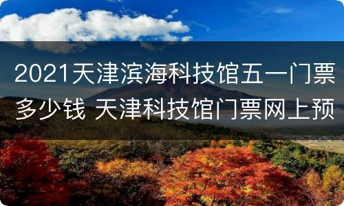 2021天津滨海科技馆五一门票多少钱 天津科技馆门票网上预约2021