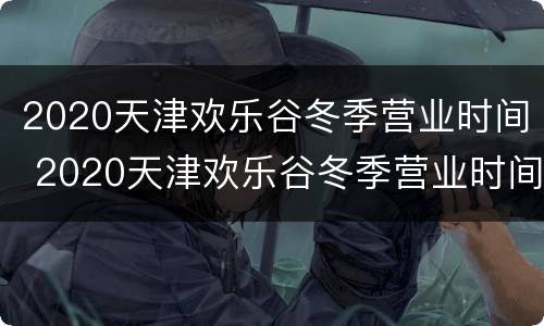 2020天津欢乐谷冬季营业时间 2020天津欢乐谷冬季营业时间是多少