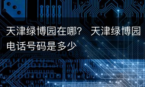天津绿博园在哪？ 天津绿博园电话号码是多少