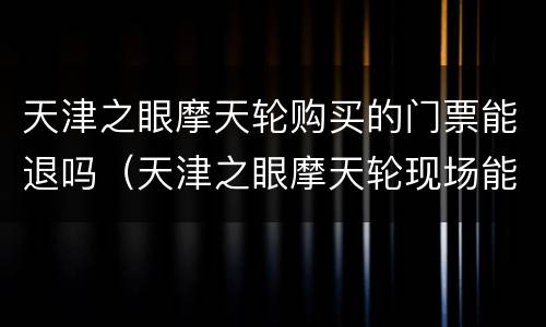 天津之眼摩天轮购买的门票能退吗（天津之眼摩天轮现场能买票吗）