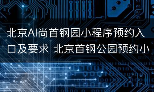 北京AI尚首钢园小程序预约入口及要求 北京首钢公园预约小程序