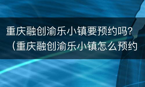 重庆融创渝乐小镇要预约吗？（重庆融创渝乐小镇怎么预约）