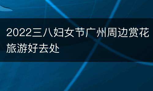 2022三八妇女节广州周边赏花旅游好去处