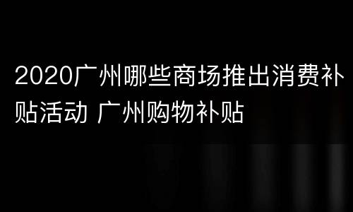 2020广州哪些商场推出消费补贴活动 广州购物补贴