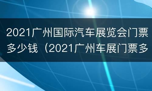 2021广州国际汽车展览会门票多少钱（2021广州车展门票多少钱一张）