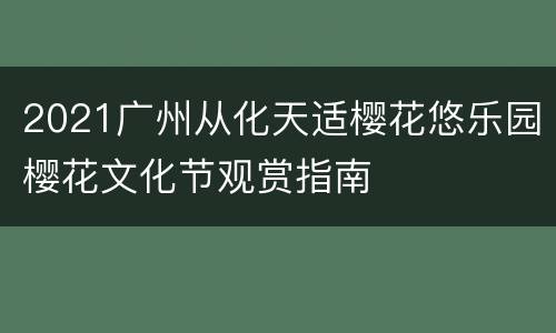 2021广州从化天适樱花悠乐园樱花文化节观赏指南