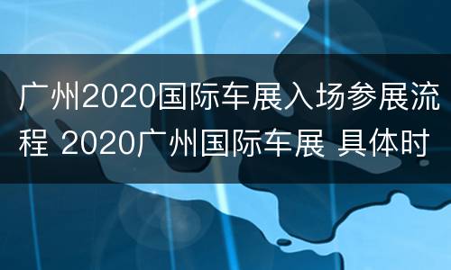 广州2020国际车展入场参展流程 2020广州国际车展 具体时间