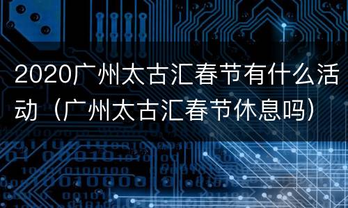 2020广州太古汇春节有什么活动（广州太古汇春节休息吗）