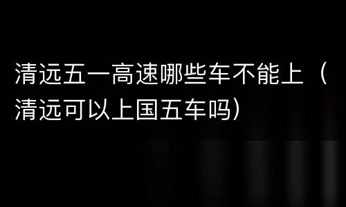 清远五一高速哪些车不能上（清远可以上国五车吗）
