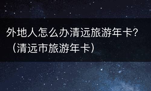 外地人怎么办清远旅游年卡？（清远市旅游年卡）