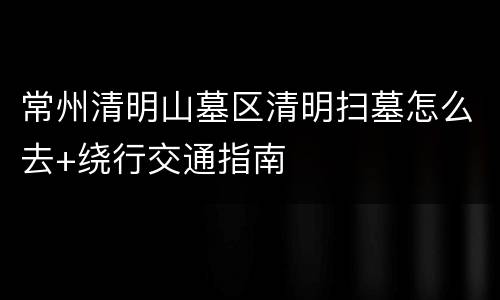 常州清明山墓区清明扫墓怎么去+绕行交通指南