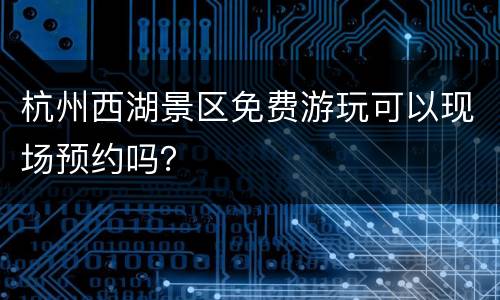 杭州西湖景区免费游玩可以现场预约吗？