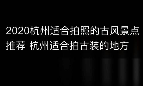 2020杭州适合拍照的古风景点推荐 杭州适合拍古装的地方