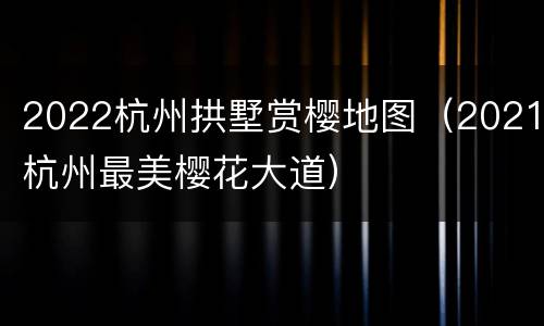2022杭州拱墅赏樱地图（2021杭州最美樱花大道）