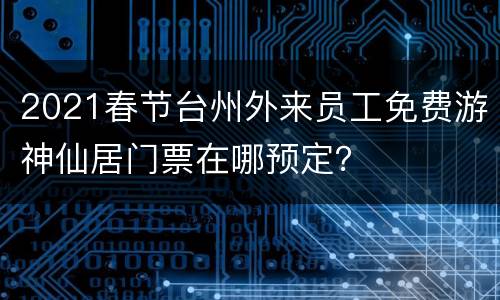2021春节台州外来员工免费游神仙居门票在哪预定？