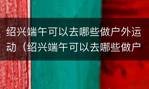 绍兴端午可以去哪些做户外运动（绍兴端午可以去哪些做户外运动的地方）