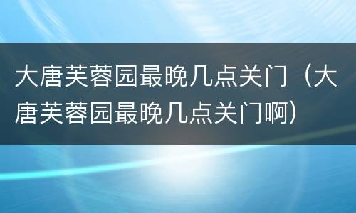 大唐芙蓉园最晚几点关门（大唐芙蓉园最晚几点关门啊）