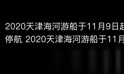 2020天津海河游船于11月9日起停航 2020天津海河游船于11月9日起停航的原因