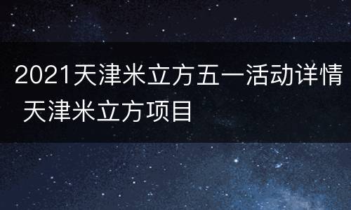 2021天津米立方五一活动详情 天津米立方项目