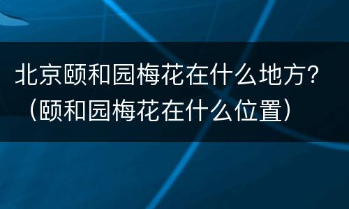 北京颐和园梅花在什么地方？（颐和园梅花在什么位置）