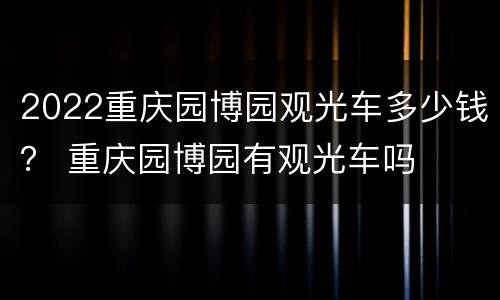 2022重庆园博园观光车多少钱？ 重庆园博园有观光车吗