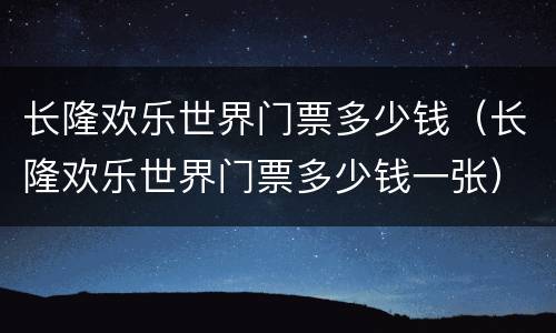 长隆欢乐世界门票多少钱（长隆欢乐世界门票多少钱一张）