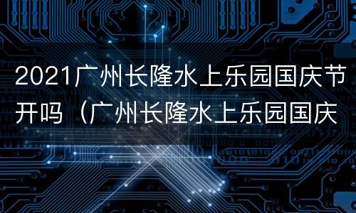 2021广州长隆水上乐园国庆节开吗（广州长隆水上乐园国庆节人多吗）