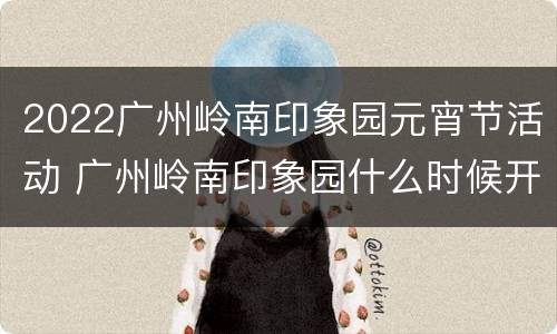 2022广州岭南印象园元宵节活动 广州岭南印象园什么时候开放