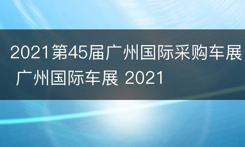 2021第45届广州国际采购车展 广州国际车展 2021