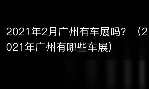 2021年2月广州有车展吗？（2021年广州有哪些车展）