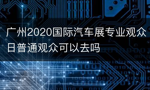 广州2020国际汽车展专业观众日普通观众可以去吗