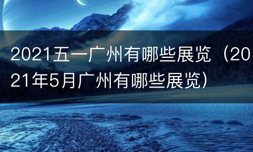 2021五一广州有哪些展览（2021年5月广州有哪些展览）
