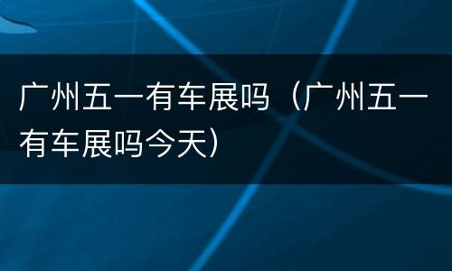 广州五一有车展吗（广州五一有车展吗今天）