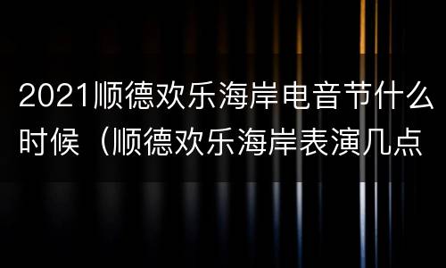 2021顺德欢乐海岸电音节什么时候（顺德欢乐海岸表演几点开始）