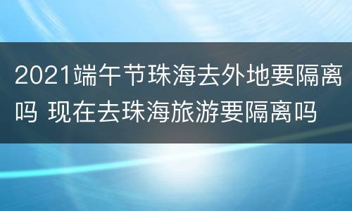 2021端午节珠海去外地要隔离吗 现在去珠海旅游要隔离吗