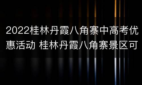2022桂林丹霞八角寨中高考优惠活动 桂林丹霞八角寨景区可以在山顶过夜吗