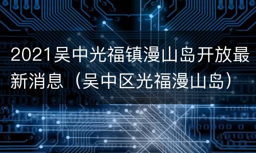 2021吴中光福镇漫山岛开放最新消息（吴中区光福漫山岛）