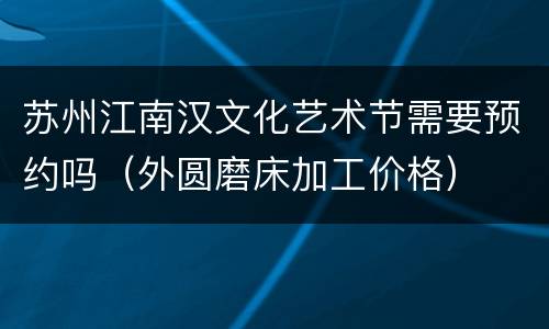 苏州江南汉文化艺术节需要预约吗（外圆磨床加工价格）