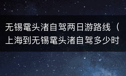无锡鼋头渚自驾两日游路线（上海到无锡鼋头渚自驾多少时间）