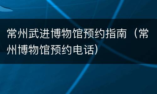 常州武进博物馆预约指南（常州博物馆预约电话）
