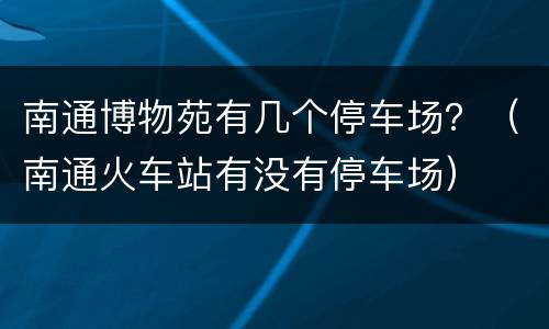 南通博物苑有几个停车场？（南通火车站有没有停车场）